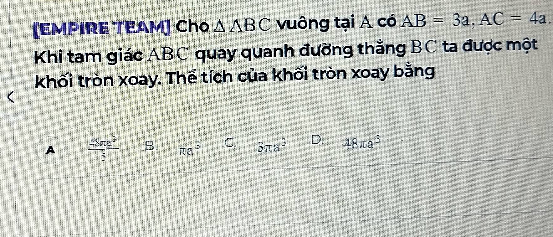 [EMPIRE TEAM] Cho △ ABC vuông tại A có AB=3a, AC=4a. 
Khi tam giác ABC quay quanh đường thẳng BC ta được một
khối tròn xoay. Thể tích của khối tròn xoay bằng
A  48π a^3/5  .B π a^3 .C. 3π a^3 .D. 48π a^3