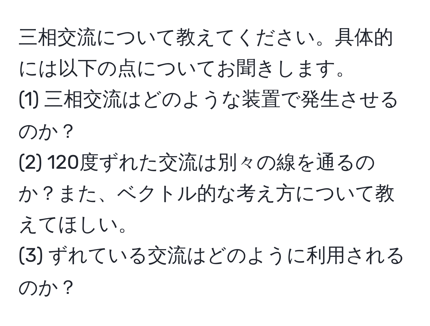 三相交流について教えてください。具体的には以下の点についてお聞きします。
(1) 三相交流はどのような装置で発生させるのか？
(2) 120度ずれた交流は別々の線を通るのか？また、ベクトル的な考え方について教えてほしい。
(3) ずれている交流はどのように利用されるのか？