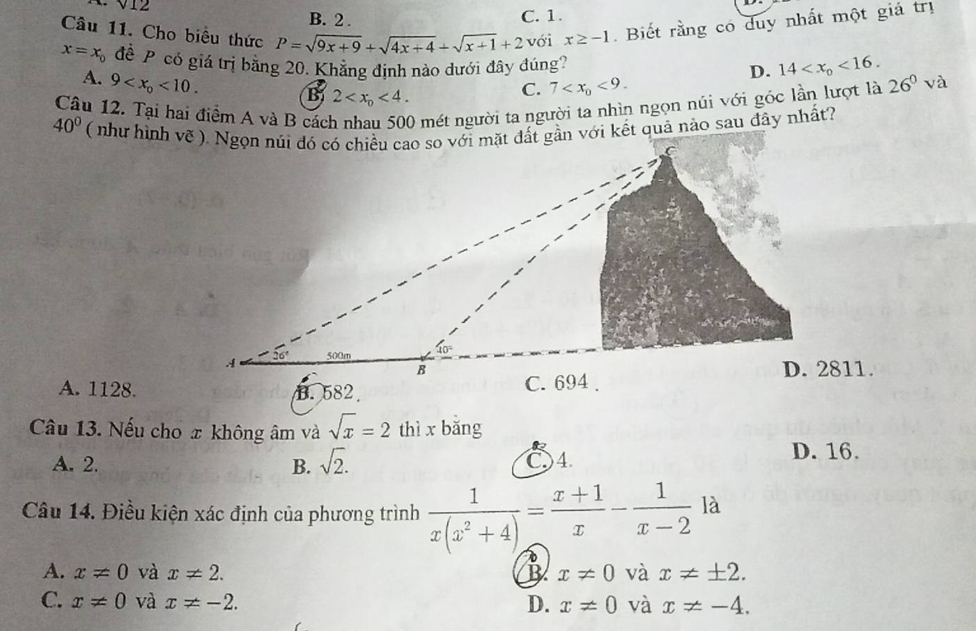 V12
B. 2 . C. 1.
Câu 11. Cho biệu thức P=sqrt(9x+9)+sqrt(4x+4)+sqrt(x+1)+2 với x≥ -1. Biết rằng có duy nhất một giá trị
x=x_0 để P có giá trị bằng 20. Khẳng định nào dưới đây đúng?
D. 14 <16.
A. 9 <10. 26^0 và
B 2 <4.
C. 7 <9.
Câu 12. Tại hai điểm A và B các
O mét người ta người ta nhìn ngọn núi với góc lần lượt là
40°
A. 1128.
Câu 13. Nếu cho x không âm và sqrt(x)=2 thì x bǎng
A. 2. B. sqrt(2). C)4 D. 16.
Câu 14. Điều kiện xác định của phương trình  1/x(x^2+4) = (x+1)/x - 1/x-2  là
A. x!= 0 và x!= 2. B x!= 0 và x!= ± 2.
C. x!= 0 và x!= -2. D. x!= 0 và x!= -4.