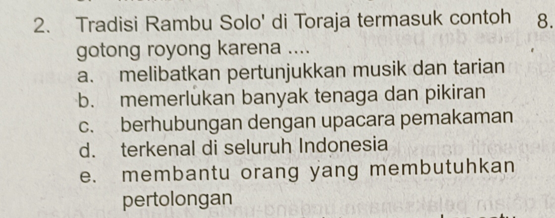 Tradisi Rambu Solo' di Toraja termasuk contoh 8.
gotong royong karena ....
a. melibatkan pertunjukkan musik dan tarian
b. memerlukan banyak tenaga dan pikiran
c. berhubungan dengan upacara pemakaman
d. terkenal di seluruh Indonesia
e. membantu orang yang membutuhkan
pertolongan