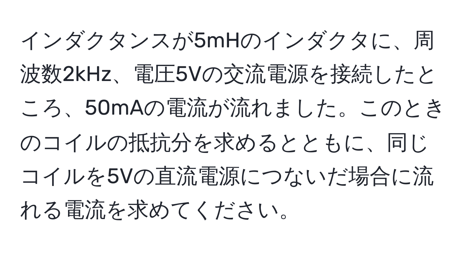 インダクタンスが5mHのインダクタに、周波数2kHz、電圧5Vの交流電源を接続したところ、50mAの電流が流れました。このときのコイルの抵抗分を求めるとともに、同じコイルを5Vの直流電源につないだ場合に流れる電流を求めてください。