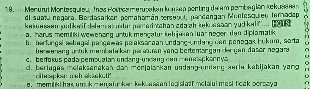 Menurut Montesquieu, Trias Politica merupakan konsep penting dalam pembagian kekuasaan
di suatu negara. Berdasarkan pemahamán tersebut, pandangan Montesquieu terhadap
kekuasaan yudikatif dalam struktur pemerintahan adalah kekuasaan yudikatif .... HOTS
a. harus memiliki wewenang untuk mengatur kebijakan luar negeri dan diplomatik
b. berfungsi sebagai pengawas pelaksanaan undang-undang dan penegak hukum, serta
berwenang untuk membatalkan peraturan yang bertentangan dengan dasar negara
c. berfokus pada pembuatan undang-undang dan menetapkannya
d. bertugas melaksanakan dan menjalankan undang-undang serta kebijakan yang
ditetapkan oleh eksekutif
e. memiliki hak untuk menjatuhkan kekuasaan legislatif melalui mosi tidak percaya