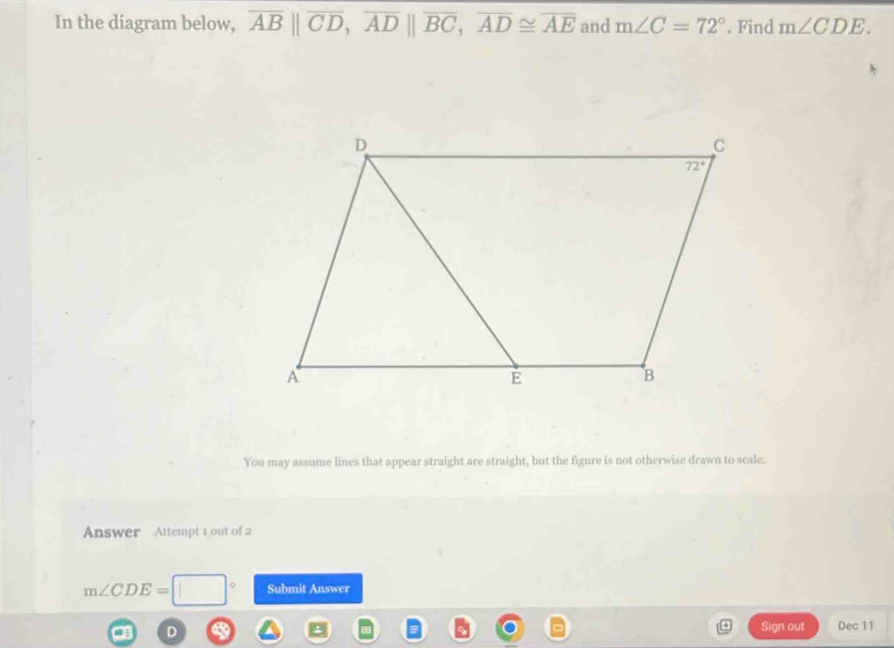 In the diagram below, overline AB||overline CD,overline AD||overline BC,overline AD≌ overline AE and m∠ C=72°. Find m∠ CDE.
You may assume lines that appear straight are straight, but the figure is not otherwise drawn to scale.
Answer Attempt 1 out of 2
m∠ CDE=□ Submit Answer
Sign out Dec 11