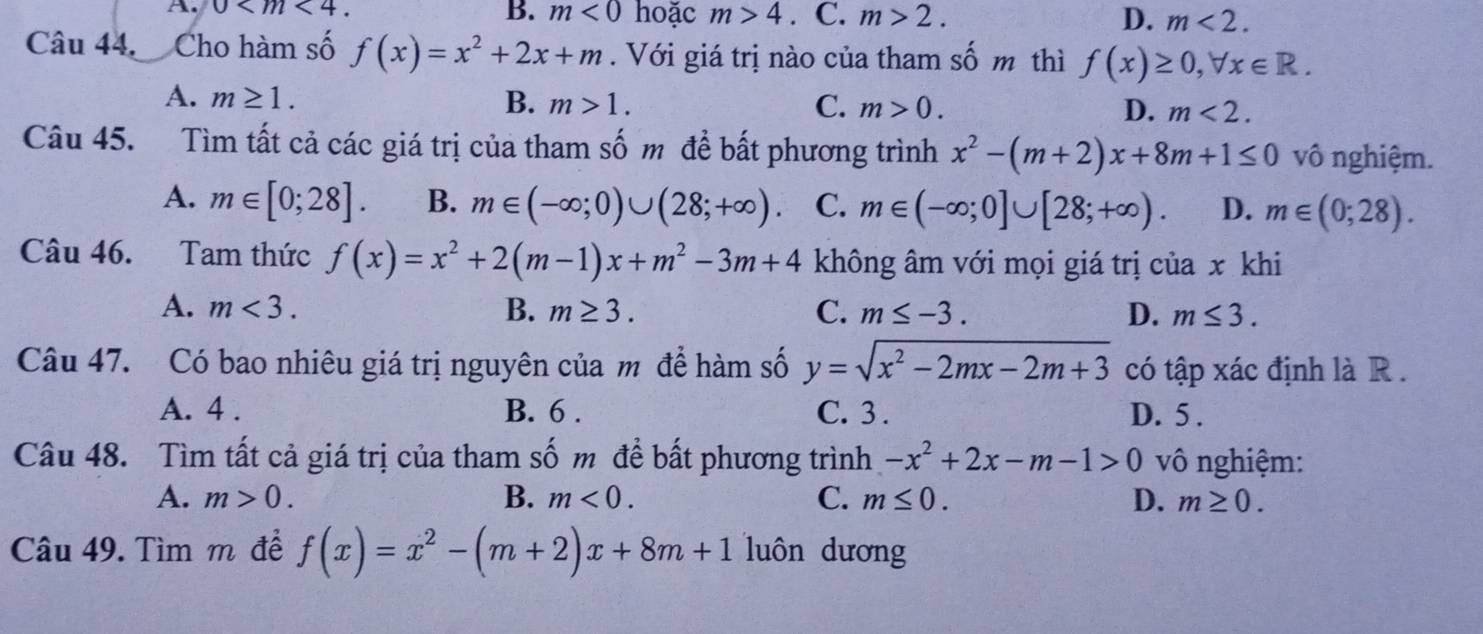 B. m<0</tex> hoặc m>4
A. 0 . . C. m>2. D. m<2</tex>. 
Câu 44. Cho hàm số f(x)=x^2+2x+m. Với giá trị nào của tham số m thì f(x)≥ 0, forall x∈ R.
A. m≥ 1. B. m>1. C. m>0. D. m<2</tex>. 
Câu 45. Tìm tất cả các giá trị của tham số m để bất phương trình x^2-(m+2)x+8m+1≤ 0 vô nghiệm.
A. m∈ [0;28]. B. m∈ (-∈fty ;0)∪ (28;+∈fty ) C. m∈ (-∈fty ;0]∪ [28;+∈fty ). D. m∈ (0;28). 
Câu 46. Tam thức f(x)=x^2+2(m-1)x+m^2-3m+4 không âm với mọi giá trị của x khi
A. m<3</tex>. B. m≥ 3. C. m≤ -3. D. m≤ 3. 
Câu 47. Có bao nhiêu giá trị nguyên của m để hàm số y=sqrt(x^2-2mx-2m+3) có tập xác định là R.
A. 4. B. 6. C. 3. D. 5.
Câu 48. Tìm tất cả giá trị của tham số m đề bất phương trình -x^2+2x-m-1>0 vô nghiệm:
A. m>0. B. m<0</tex>. C. m≤ 0. D. m≥ 0. 
Câu 49. Tìm m để f(x)=x^2-(m+2)x+8m+1 luôn dương