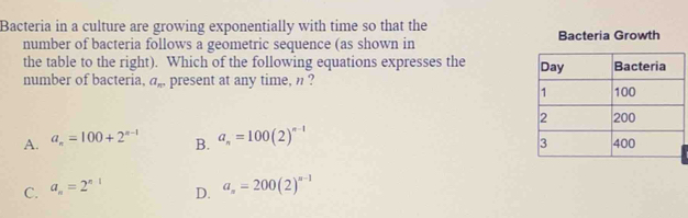 Bacteria in a culture are growing exponentially with time so that the
number of bacteria follows a geometric sequence (as shown in Bacteria Growth
the table to the right). Which of the following equations expresses the 
number of bacteria. a_n present at any time, n ?
A. a_n=100+2^(n-1) B. a_n=100(2)^n-1
C. a_n=2^n D. a_n=200(2)^n-1