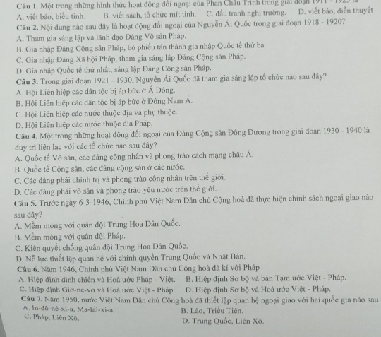 Một trong những hình thức hoạt động đổi ngoại của Phan Châu Trinh trong giải đoạn 1911 -  1
A. viết báo, biểu tinh. B. viết sách, tổ chức mít tinh. C. đầu tranh nghị trường. D. viết báo, diễn thuyết
Câu 2. Nội dung nào sau đây là hoạt động đổi ngoại của Nguyễn Ái Quốc trong giai đoạn 1918 - 1920?
A. Tham gia sáng lập và lãnh đạo Đảng Vô sản Pháp.
B. Gia nhập Đảng Cộng sân Pháp, bỏ phiếu tán thành gia nhập Quốc tế thứ ba.
C. Gia nhập Đảng Xã hội Pháp, tham gia sáng lập Đảng Cộng sản Pháp.
D. Gia nhập Quốc tế thứ nhất, sáng lập Đảng Cộng sản Pháp.
Câu 3. Trong giai đoạn 1921 - 1930, Nguyễn Ái Quốc đã tham gia sáng lập tổ chức nào sau đây?
A. Hội Liên hiệp các dân tộc bị áp bức ở Á Đông.
B. Hội Liên hiệp các dân tộc bị áp bức ở Đông Nam Á.
C. Hội Liên hiệp các nước thuộc địa và phụ thuộc.
D. Hội Liên hiệp các nước thuộc địa Pháp.
Cầâu 4. Một trong những hoạt động đổi ngoại của Đảng Cộng sản Đông Dương trong giai đoạn 1930 - 1940 là
duy trì liên lạc với các tổ chức nào sau đây?
A. Quốc tế Vô sản, các đảng công nhân và phong trào cách mạng châu Á.
B. Quốc tế Cộng sản, các đăng cộng sản ở các nước.
C. Các đảng phái chính trị và phong trào công nhân trên thế giới.
D. Các đảng phái vô sản và phong trào yêu nước trên thể giới.
Câu 5. Trước ngày 6-3-1946, Chính phủ Việt Nam Dân chủ Cộng hoà đã thực hiện chính sách ngoại giao nào
sau đây?
A. Mềm mỏng với quân đội Trung Hoa Dân Quốc,
B. Mềm mỏng với quân đội Pháp.
C. Kiên quyết chống quân đội Trung Hoa Dân Quốc.
D. Nỗ lực thiết lập quan hệ với chính quyền Trung Quốc và Nhật Bản.
Câu 6. Năm 1946, Chính phủ Việt Nam Dân chủ Cộng hoà đã kí với Pháp
A. Hiệp định đình chiến và Hoà ước Pháp - Việt.  B. Hiệp định Sơ bộ và bản Tạm ước Việt - Pháp.
C. Hiệp định Giơ-ne-vơ và Hoà ước Việt - Pháp. D. Hiệp định Sơ bộ và Hoà ước Việt - Pháp.
Câu 7. Năm 1950, nước Việt Nam Dân chủ Cộng hoà đã thiết lập quan hệ ngoại giao với hai quốc gia nào sau
A. In-đô-nê-xi-a, Ma-lai-xi-a. B. Lào, Triều Tiên.
C. Pháp, Liên Xô. D. Trung Quốc, Liên Xô.