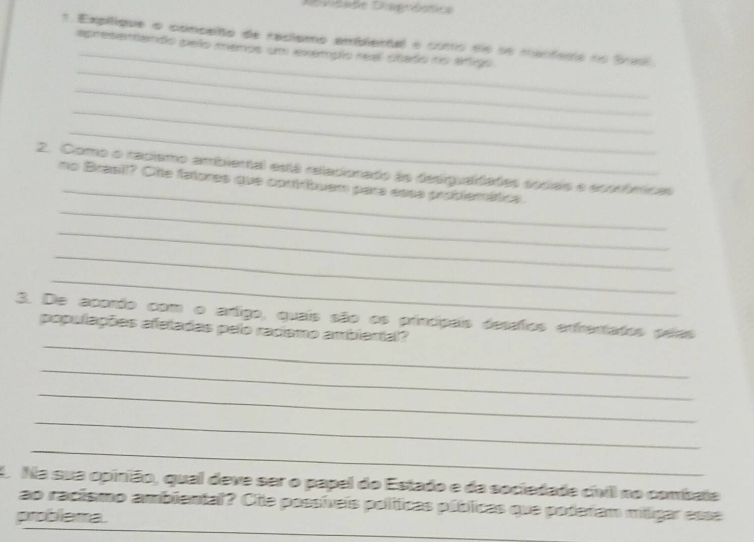 Didade Diagnóstica 
_ 
1 Expílique o concelto de raciemo ambiental e como de se manfeda no Brasl. 
_ 
apresentando pelo menos um exemplo real stado no arigo 
_ 
_ 
_ 
_ 
2. Como o racismo ambiertal está reladionado às desiguadades socais e econômicas 
_ 
no Brasil? Otte fatores que contríbuem para essa problemática. 
_ 
_ 
_ 
_ 
3. De acordo com o artigo, quais são os princípais desafos enfrentatos peías 
populações afetadas pelo raciamo ambiental? 
_ 
_ 
_ 
_ 
O Na sua opinião, qual deve ser o papel do Estado e da sociedade cívil no combate 
ao racismo ambiental? Cie possíveis políicas públicas que poderam mtigar esse 
problema