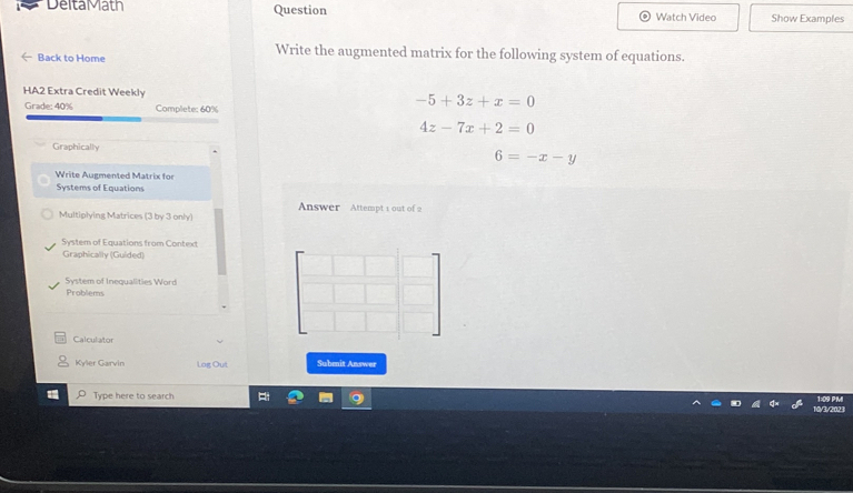 Delta Math Question Watch Video Show Examples
Back to Home
Write the augmented matrix for the following system of equations.
HA2 Extra Credit Weekly
Grade: 40% Complete: 60%
-5+3z+x=0
4z-7x+2=0
Graphically
6=-x-y
Write Augmented Matrix for
Systems of Equations
Answer Attempt 1 out of 2
Multiplying Matrices (3 by 3 only)
System of Equations from Context
Graphically (Guided)
System of Inequalities Word
Problems
Calculator
Kyler Garvin Log Out Submit Answer
Type here to search 1:09 PMI
/3/2023