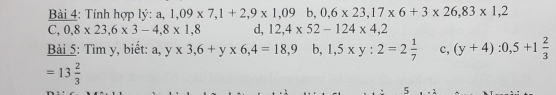 Tính hợp lý: a, 1,09* 7,1+2,9* 1,09 b 0,6* 23, 17* 6+3* 26,83* 1,2
C,0,8* 23,6* 3-4,8* 1,8 d, 12,4* 52-124* 4,2
Bài 5: Tìm y, biết: a, y* 3,6+y* 6,4=18,9b, 1,5* y:2=2 1/7  c, (y+4):0,5+1 2/3 
=13 2/3 
5