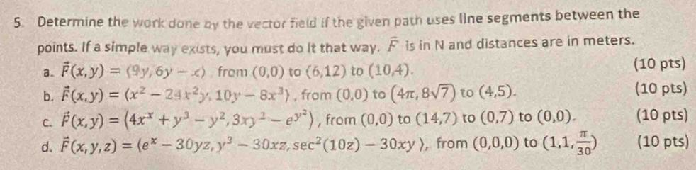 Determine the work done by the vector field if the given path uses line segments between the 
points. If a simple way exists, you must do it that way. overline F is in N and distances are in meters. 
a. vector F(x,y)=(9y,6y-x) from (0,0) to (6,12) to (10,4). (10 pts) 
b. vector F(x,y)=(x^2-24x^2y,10y-8x^3) , from (0,0) to (4π ,8sqrt(7)) t (4,5). (10 pts) 
C. vector F(x,y)=(4x^x+y^3-y^2,3xy^2-e^(y^2)) , from (0,0) to (14,7) to (0,7) to (0,0). (10 pts) 
d. vector F(x,y,z)=(e^x-30yz,y^3-30xz,sec^2(10z)-30xy) , from (0,0,0) to (1,1, π /30 ) (10 pts)