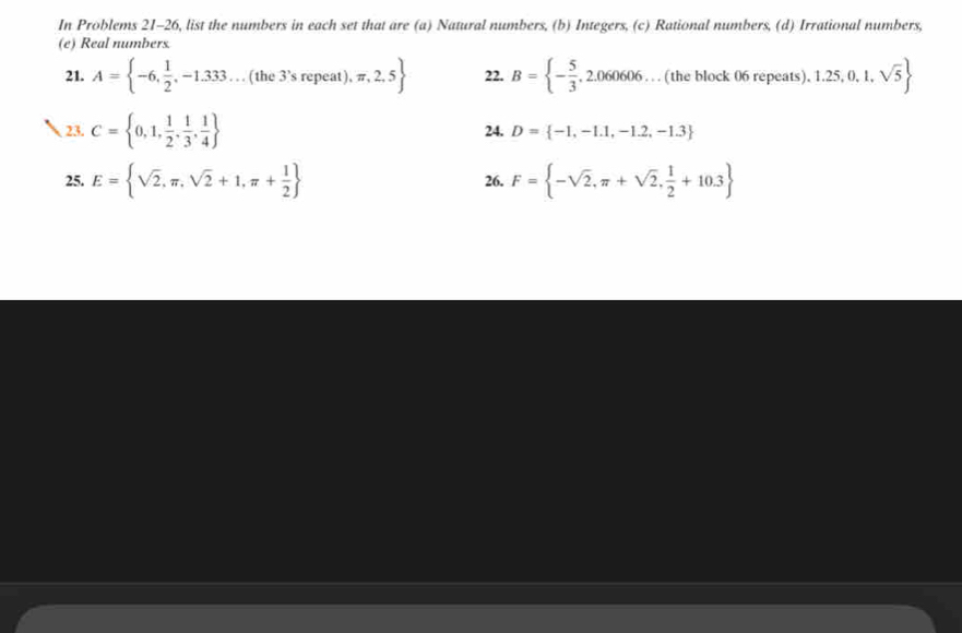 In Problems 21-26, list the numbers in each set that are (a) Natural numbers, (b) Integers, (c) Rational numbers, (d) Irrational numbers, 
(e) Real numbers. 
21. A= -6, 1/2 ,-1.333...(the3^,srepeat),π ,2,5 22. B= - 5/3 ,2.060606 … (the block 06 repeats). ).1.25,0,1,sqrt(5)
23. C= 0,1, 1/2 , 1/3 , 1/4  24. D= -1,-1.1,-1.2,-1.3
25. E= sqrt(2),π ,sqrt(2)+1,π + 1/2  26. F= -sqrt(2),π +sqrt(2), 1/2 +10.3