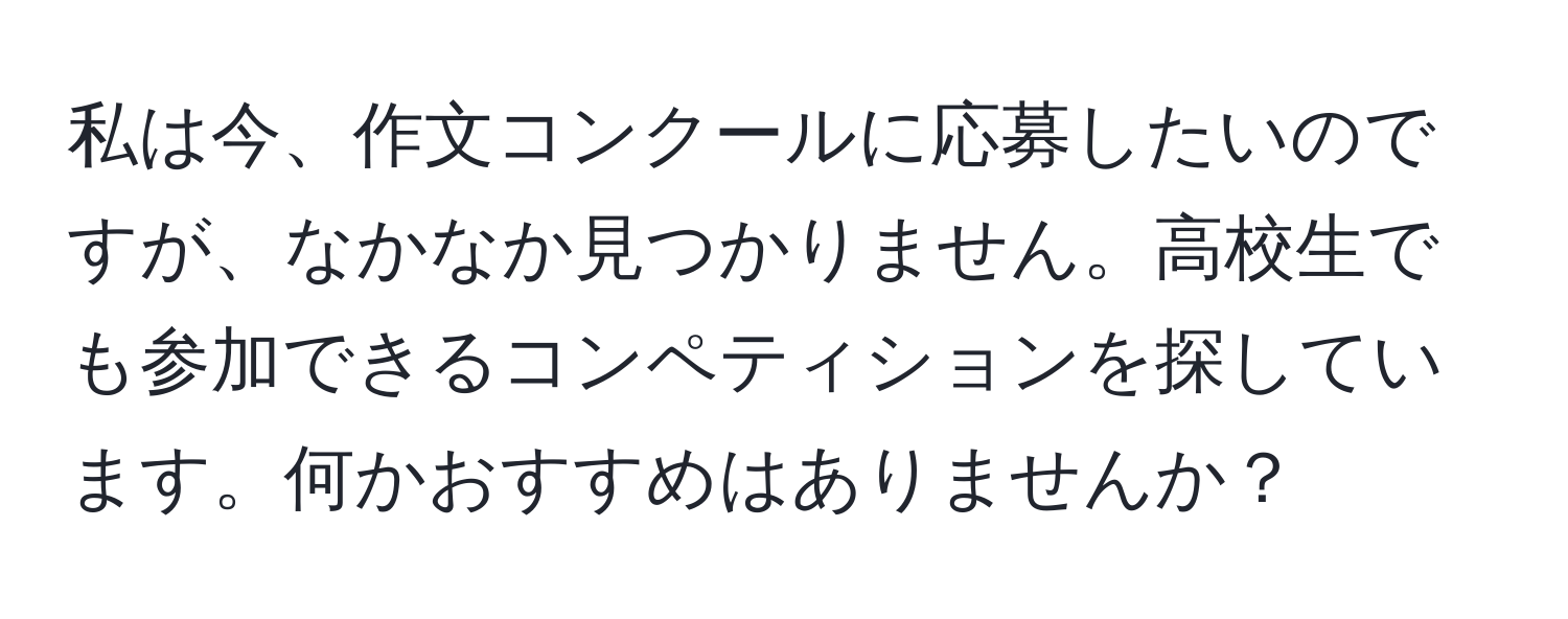 私は今、作文コンクールに応募したいのですが、なかなか見つかりません。高校生でも参加できるコンペティションを探しています。何かおすすめはありませんか？