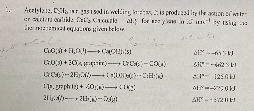 Acetylene, C_2H_2 , is a gas used in welding torches. It is produced by the action of water 
on calcium carbide, CaC_2. Calculate △ H_f for acetylene in kJ mol^(-1) by using the 
thermochemical equations given below.
CaO(s)+H_2O(l)to Ca(OH)_2(s)
△ H°=-65.3kJ
CaO(s)+3C(s,graphitc)to CaC_2(s)+CO(g)
△ H°=+462.3kJ
CaC_2(s)+2H_2O(l)to Ca(OH)_2(s)+C_2H_2(g)
△ H°=-126.0kJ
C(s,graphite)+1/2O_2(g)to CO(g)
△ H°=-220.0kJ
2H_2O(l)to 2H_2(g)+O_2(g)
△ H°=+572.0kJ