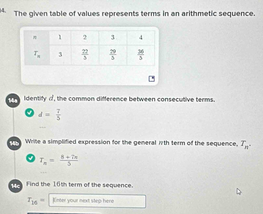 The given table of values represents terms in an arithmetic sequence.
14a Identify , the common difference between consecutive terms.
a d= 7/5 
14b Write a simplified expression for the general th term of the sequence, T_n.
T_n= (8+7n)/5 
14c Find the 16th term of the sequence.
T_16= ]Enter your next step here