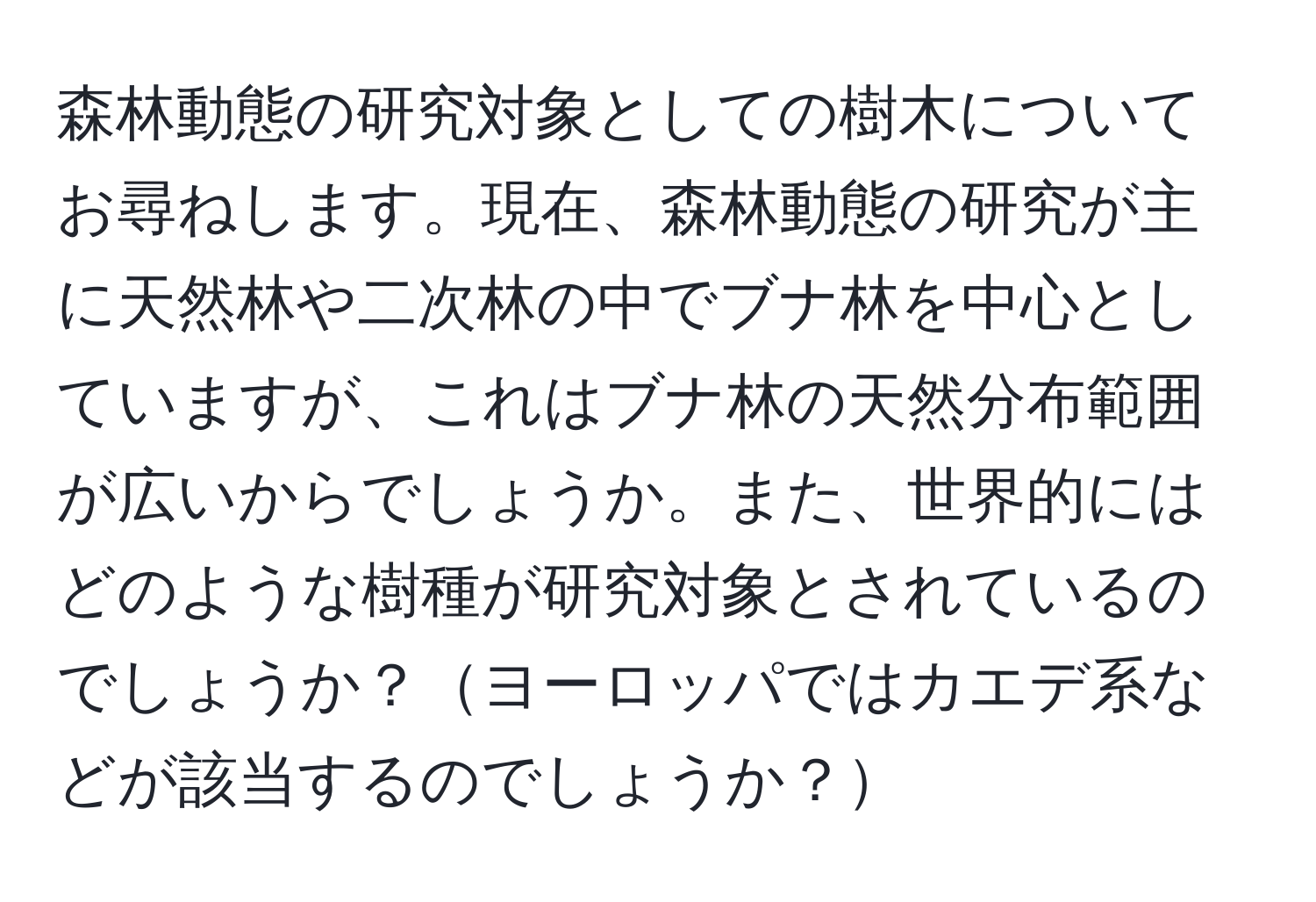 森林動態の研究対象としての樹木についてお尋ねします。現在、森林動態の研究が主に天然林や二次林の中でブナ林を中心としていますが、これはブナ林の天然分布範囲が広いからでしょうか。また、世界的にはどのような樹種が研究対象とされているのでしょうか？ヨーロッパではカエデ系などが該当するのでしょうか？