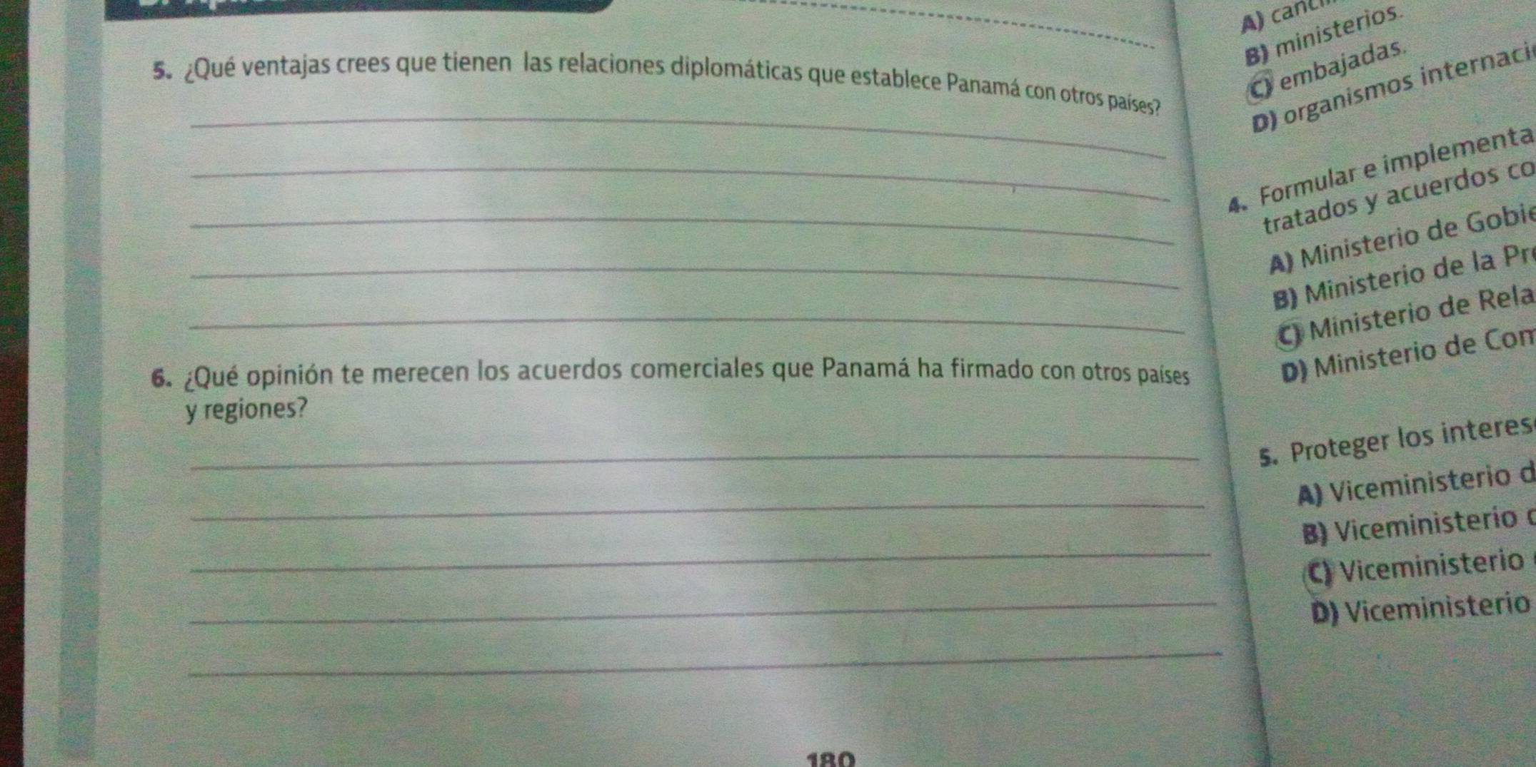 _A) canLl
B) ministerios
C embajadas.
_
5 ¿Qué ventajas crees que tienen las relaciones diplomáticas que establece Panamá con otros países
D) organismos internaci
_4. Formular e implementa
_tratados y acuerdos co
A) Ministerio de Gobié
_B) Ministerio de la Pr
_C Ministerio de Rela
6. ¿Qué opinión te merecen los acuerdos comerciales que Panamá ha firmado con otros países
D) Ministerio de Con
y regiones?
_s. Proteger los interes
_
A) Viceministerio d
_
B) Viceministerío α
C) Viceministerio
_D) Viceministerio
_
180