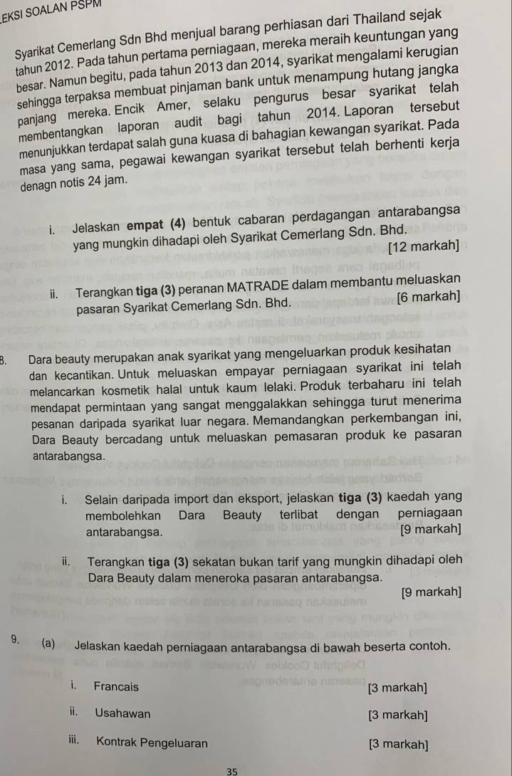 EKSI SOALAN PSPM
Syarikat Cemerlang Sdn Bhd menjual barang perhiasan dari Thailand sejak
tahun 2012. Pada tahun pertama perniagaan, mereka meraih keuntungan yang
besar. Namun begitu, pada tahun 2013 dan 2014, syarikat mengalami kerugian
sehingga terpaksa membuat pinjaman bank untuk menampung hutang jangka
panjang mereka. Encik Amer, selaku pengurus besar syarikat telah
membentangkan laporan audit bagi tahun 2014. Laporan tersebut
menunjukkan terdapat salah guna kuasa di bahagian kewangan syarikat. Pada
masa yang sama, pegawai kewangan syarikat tersebut telah berhenti kerja
denagn notis 24 jam.
i. Jelaskan empat (4) bentuk cabaran perdagangan antarabangsa
yang mungkin dihadapi oleh Syarikat Cemerlang Sdn. Bhd.
[12 markah]
ii. Terangkan tiga (3) peranan MATRADE dalam membantu meluaskan
pasaran Syarikat Cemerlang Sdn. Bhd. [6 markah]
8. Dara beauty merupakan anak syarikat yang mengeluarkan produk kesihatan
dan kecantikan. Untuk meluaskan empayar perniagaan syarikat ini telah
melancarkan kosmetik halal untuk kaum lelaki. Produk terbaharu ini telah
mendapat permintaan yang sangat menggalakkan sehingga turut menerima
pesanan daripada syarikat luar negara. Memandangkan perkembangan ini,
Dara Beauty bercadang untuk meluaskan pemasaran produk ke pasaran
antarabangsa.
i. Selain daripada import dan eksport, jelaskan tiga (3) kaedah yang
membolehkan Dara Beauty terlibat dengan perniagaan
antarabangsa. [9 markah]
ii. Terangkan tiga (3) sekatan bukan tarif yang mungkin dihadapi oleh
Dara Beauty dalam meneroka pasaran antarabangsa.
[9 markah]
9. (a) Jelaskan kaedah perniagaan antarabangsa di bawah beserta contoh.
i. Francais [3 markah]
ii. Usahawan [3 markah]
iii. Kontrak Pengeluaran [3 markah]
35