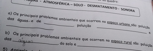 du quadro: 
DAS - ATMOSFÉRICA - SOLO - DESMATAMENTO - SONOra 
das águas e de 
_a) Os principais problemas ambientais que ocorrem no espaço urbano são: poluição 
poluição 
. 
_ 
e 
das b) Os principais problemas ambientais que ocorrem no espaço rural são: poluição 
, do solo e 
5) Assinal