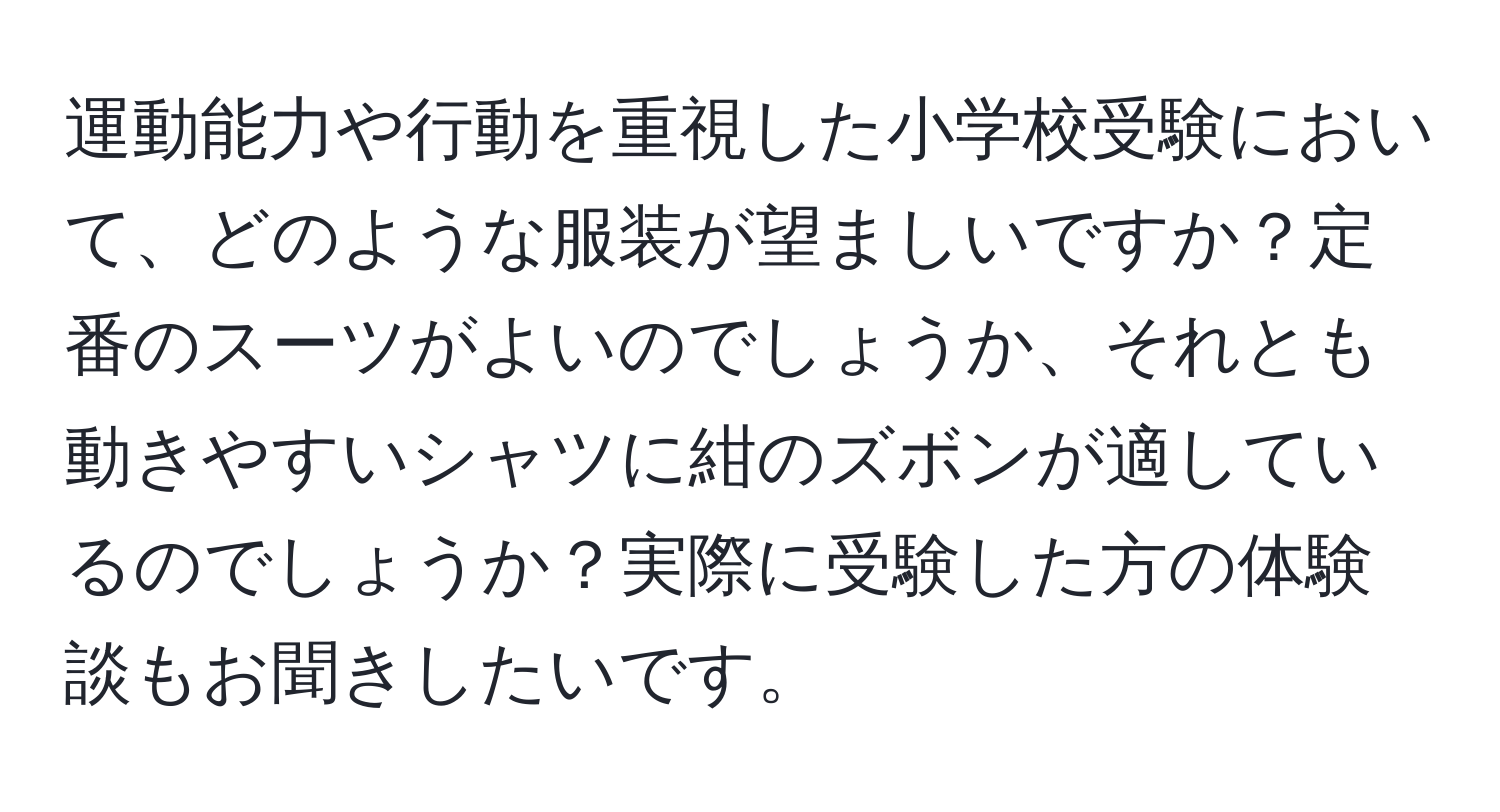 運動能力や行動を重視した小学校受験において、どのような服装が望ましいですか？定番のスーツがよいのでしょうか、それとも動きやすいシャツに紺のズボンが適しているのでしょうか？実際に受験した方の体験談もお聞きしたいです。