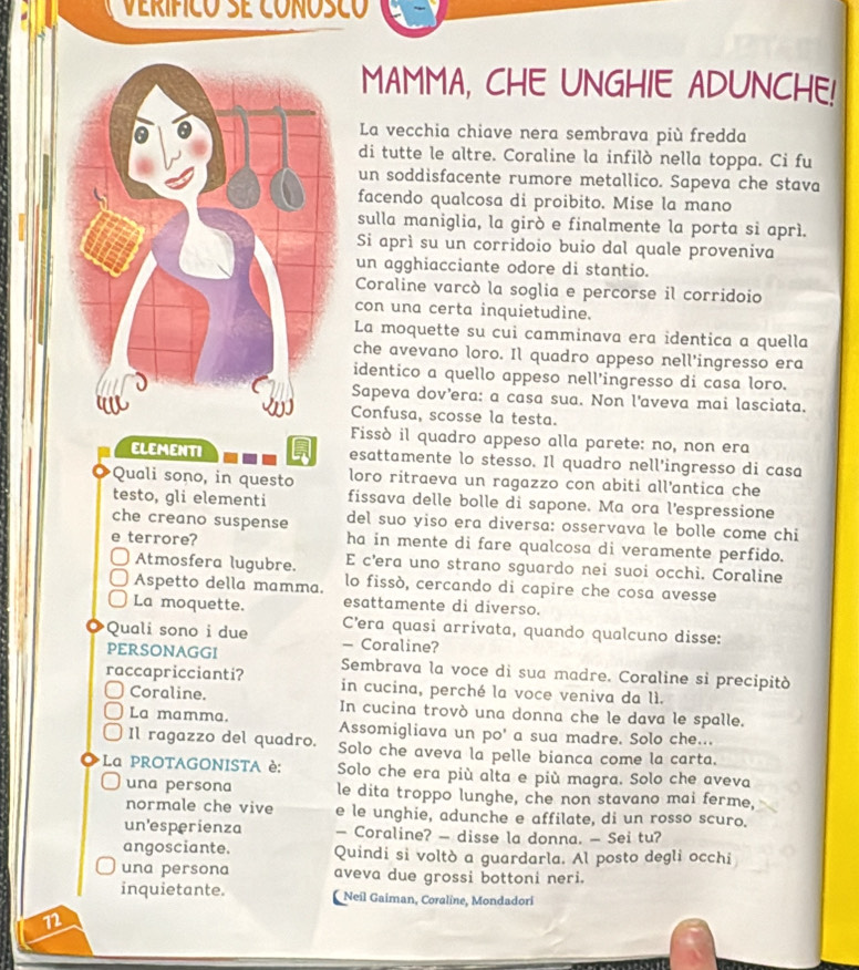 VeRíficó SE cOÑóSCó
MAMMA, CHE UNGHIE ADUNCHE!
La vecchia chiave nera sembrava più fredda
di tutte le altre. Coraline la infilò nella toppa. Ci fu
un soddisfacente rumore metallico. Sapeva che stava
facendo qualcosa di proibito. Mise la mano
sulla maniglia, la girò e finalmente la porta si aprì.
Si aprì su un corridoio buio dal quale proveniva
un agghiacciante odore di stantio.
Coraline varcó la soglia e percorse il corridoio
con una certa inquietudine.
La moquette su cui camminava era identica a quella
che avevano loro. Il quadro appeso nell'ingresso era
identico a quello appeso nell’ingresso di casa loro.
Sapeva dov’era: a casa sua. Non l'aveva mai lasciata.
Confusa, scosse la testa.
Fissò il quadro appeso alla parete: no, non era
esattamente lo stesso. Il quadro nell'ingresso di casa
Quali sono, in questo loro ritraeva un ragazzo con abiti all’antica che
testo, gli elementi fissava delle bolle di sapone. Ma ora l'espressione
che creano suspense del suo yiso era diversa: osservava le bolle come chi
e terrore? ha in mente di fare qualcosa di veramente perfido.
Atmosfera lugubre. E c’era uno strano sguardo nei suoi occhì. Coraline
Aspetto della mamma. lo fissò, cercando di capire che cosa avesse
La moquette. esattamente di diverso.
C’era quasi arrivata, quando qualcuno disse:
Quali sono i due - Coraline?
PERSONAGGI Sembrava la voce di sua madre. Coraline si precipitò
raccapriccianti? in cucina, perché la voce veniva da lì.
Coraline. In cucina trovò una donna che le dava le spalle.
La mamma. Assomigliava un po' a sua madre. Solo che...
Il ragazzo del quadro. Solo che aveva la pelle bianca come la carta.
La PROTAGONISTA è: Solo che era più alta e più magra. Solo che aveva
una persona le dita troppo lunghe, che non stavano mai ferme,
normale che vive e le unghie, adunche e affilate, di un rosso scuro.
un'esperienza — Coraline? — disse la donna. — Sei tu?
angosciante. Quindi si voltò a guardarla. Al posto degli occhi
una persona aveva due grossi bottoni neri.
inquietante.  Neil Gaiman, Coraline, Mondadori
n