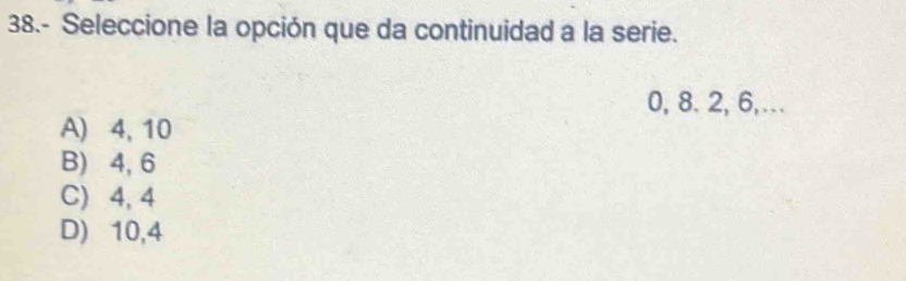 38.- Seleccione la opción que da continuidad a la serie.
0, 8. 2, 6,...
A) 4, 10
B) 4, 6
C) 4, 4
D) 10, 4
