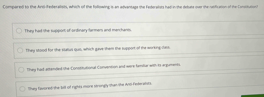 Compared to the Anti-Federalists, which of the following is an advantage the Federalists had in the debate over the ratification of the Constitution?
They had the support of ordinary farmers and merchants.
They stood for the status quo, which gave them the support of the working class.
They had attended the Constitutional Convention and were familiar with its arguments.
They favored the bill of rights more strongly than the Anti-Federalists.