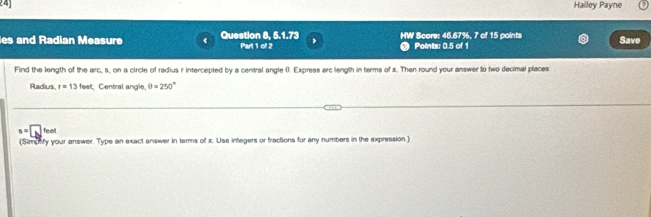 24] Halley Payne 
es and Radian Measure < Question 8, 5.1.73 HW Score:  46.67%, 7 of 15 points Save 
Part 1 of 2 < Points: 0.5 of 1 
Find the length of the arc,  s, on a circle of radius r intercepted by a central angle 6. Express arc length in terms of s. Then round your answer to two decimal places 
Radius r=13feet Central angle. θ =250°
s=□ feet
(Simpnify your answer. Type an exact answer in terms of z. Usa integers or fractions for any numbers in the expression.)