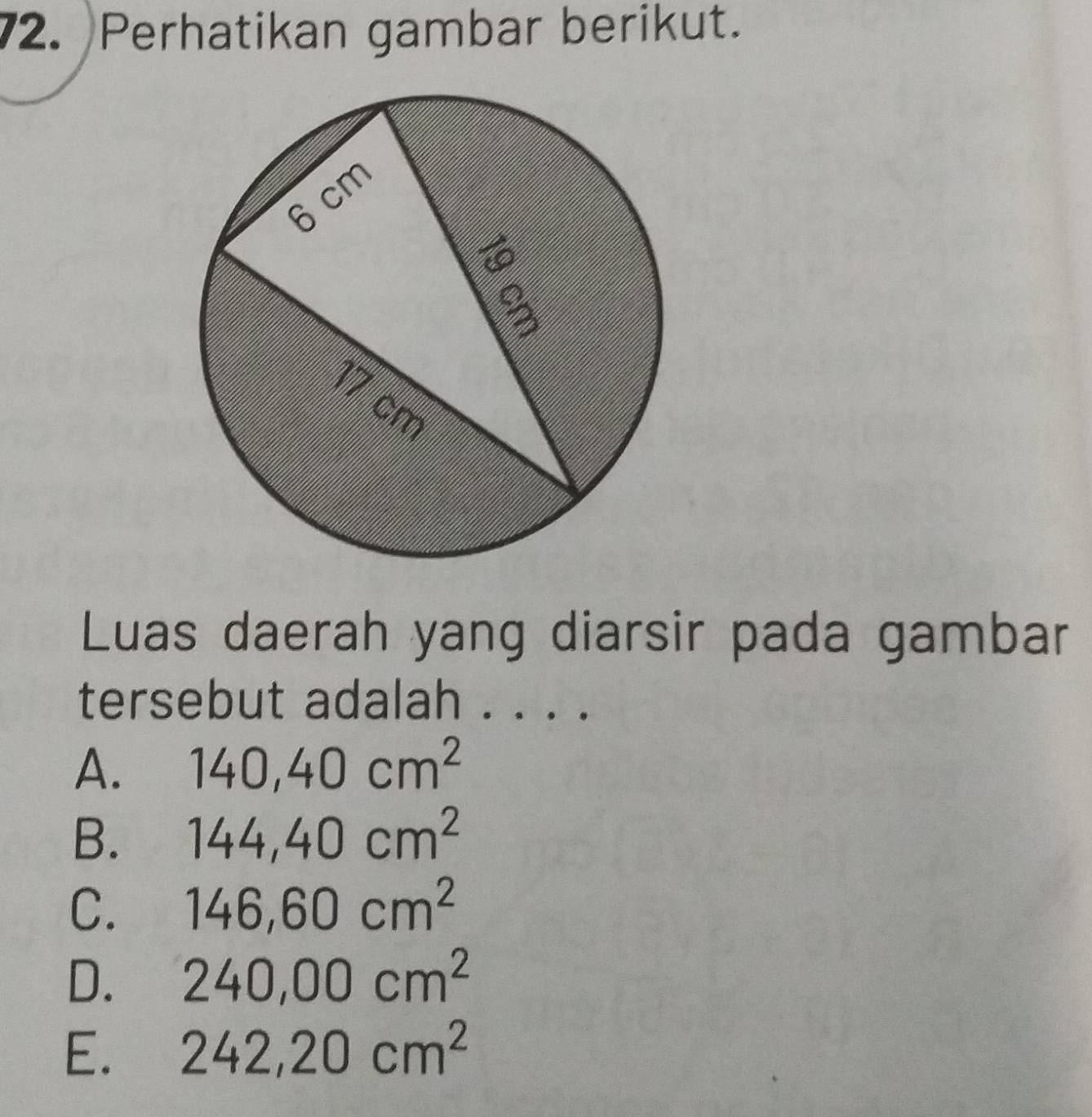 Perhatikan gambar berikut.
Luas daerah yang diarsir pada gambar
tersebut adalah . . . .
A. 140, 40cm^2
B. 144, 40cm^2
C. 146, 60cm^2
D. 240,00cm^2
E. 242,20cm^2