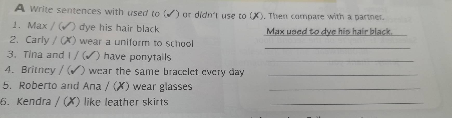 A Write sentences with used to (✓) or didn't use to (X). Then compare with a partner. 
1. Max / ( ) dye his hair black 
Max used to dye his hair black._ 
_ 
2. Carly / (X) wear a uniform to school 
3. Tina and I / ( ) have ponytails_ 
4. Britney / ( ) wear the same bracelet every day_ 
5. Roberto and Ana / (✗) wear glasses_ 
6. Kendra / (X) like leather skirts_