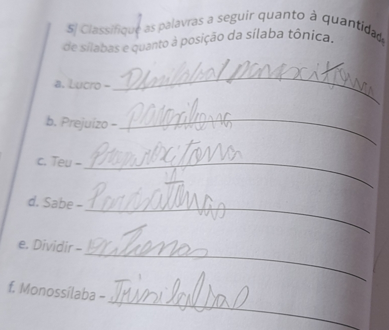 5| Classifique as palavras a seguir quanto à quantidad 
de sílabas e quanto à posição da sílaba tônica. 
a. Lucro - 
_ 
b. Prejuízo - 
_ 
c. Teu -_ 
d. Sabe -_ 
_ 
e. Dividir - 
_ 
f. Monossílaba -