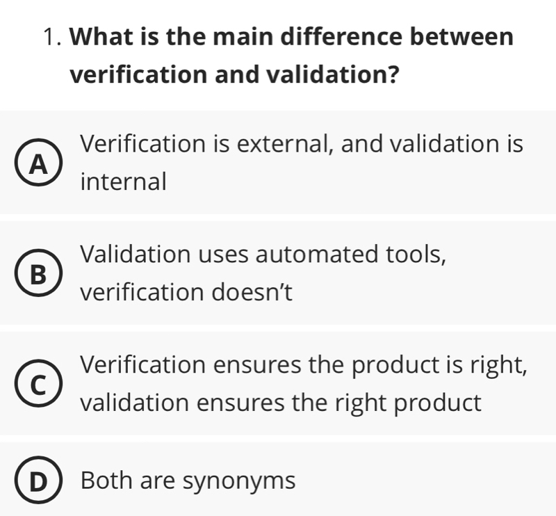 What is the main difference between
verification and validation?
Verification is external, and validation is
A
internal
Validation uses automated tools,
B
verification doesn’t
Verification ensures the product is right,
C
validation ensures the right product
Both are synonyms