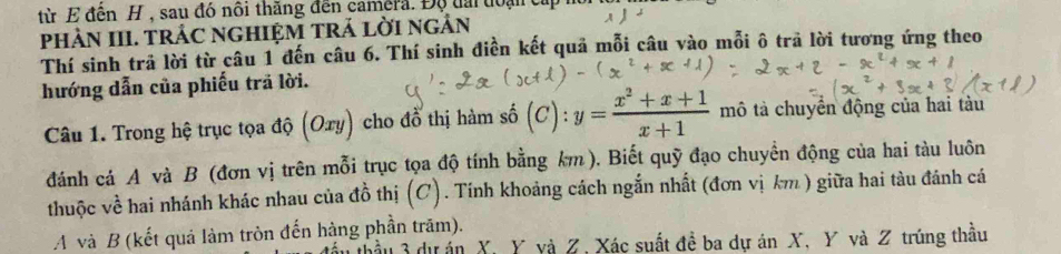 từ E đến H , sau đó nôi thăng đến camera. Độ tài đoại cấp 
phÀN III. TRÁC NGHIệM TRả lỜI ngẢn 
Thí sinh trả lời từ câu 1 đến câu 6. Thí sinh điền kết quả mỗi câu vào mỗi ô trả lời tương ứng theo 
hướng dẫn của phiếu trã lời. 
Câu 1. Trong hệ trục tọa độ (Oxy) cho đổ thị hàm số (C): y= (x^2+x+1)/x+1  mô tả chuyển động của hai tàu 
đánh cá A và B (đơn vị trên mỗi trục tọa độ tính bằng km). Biết quỹ đạo chuyền động của hai tàu luôn 
thuộc về hai nhánh khác nhau của đồ thị (C). Tính khoảng cách ngắn nhất (đơn vị km ) giữa hai tàu đánh cá 
A và B (kết quả làm tròn đến hàng phần trăm). 
đầu 3 dự án X. Y yà Z, Xác suất đề ba dự án X, Y và Z trúng thầu