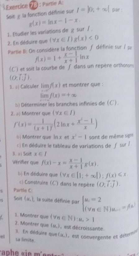 Exercice (é : Partie A:
Soitg la fonction définie sur I=]0;+∈fty [ par :
g(x)=ln x-1-x.
1. Etudier les variations de g sur / .
2. En déduire que (forall x∈ I)g(x)<0</tex>
Partie B: On considère la fonction ∫ définie sur / par
f(x)=1+ (x-1)/x+1 ln x
(C) et soit la courbe de f dans un repère orthonome
(O:vector []).
1. a) Calculer limlimits _xto 0f(x) et montrer que :
limlimits _xto ∈fty f(x)=+∈fty
b) Déterminer les branches infinies de (C).
2. a) Montrer que (forall x∈ I)
f'(x)=frac 1(x+1)^2(2ln x+ (x^2-1)/x )
b) Montrer que ln x et x^2-1 sont de même signe
c) En déduire le tableau de variations de f sur 1 .
3. a) Soit x∈ I
Vérifier que f(x)-x= (x-1)/x+1 g(x).
b) En déduire que (forall x∈ [1;+∈fty [);f(x)≤slant x.
) Construire (C) dans le repère (O;vector l:vector j).
Partle C:
Soit (u_n) la suite définie par beginarrayl u_n=2 (forall n∈ N)u_n+1=f(u)endarray.
1. Montrer que (forall n∈ N):u_n>1
2. Montrer que (u_n) est décroissante.
3. En déduire que(1), est convergente et détermine
el sa limite.
r ap h e  «  e  m  e nt