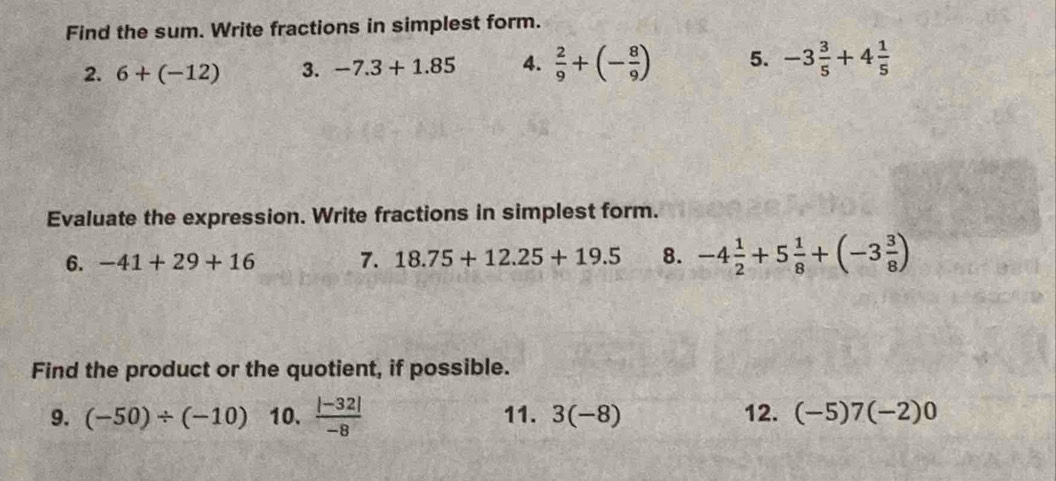 Find the sum. Write fractions in simplest form. 
2. 6+(-12) 3. -7.3+1.85 4.  2/9 +(- 8/9 ) 5. -3 3/5 +4 1/5 
Evaluate the expression. Write fractions in simplest form. 
6. -41+29+16 7. 18.75+12.25+19.5 8. -4 1/2 +5 1/8 +(-3 3/8 )
Find the product or the quotient, if possible. 
9. (-50)/ (-10) 10.  (|-32|)/-8  11. 3(-8) 12. (-5)7(-2)0