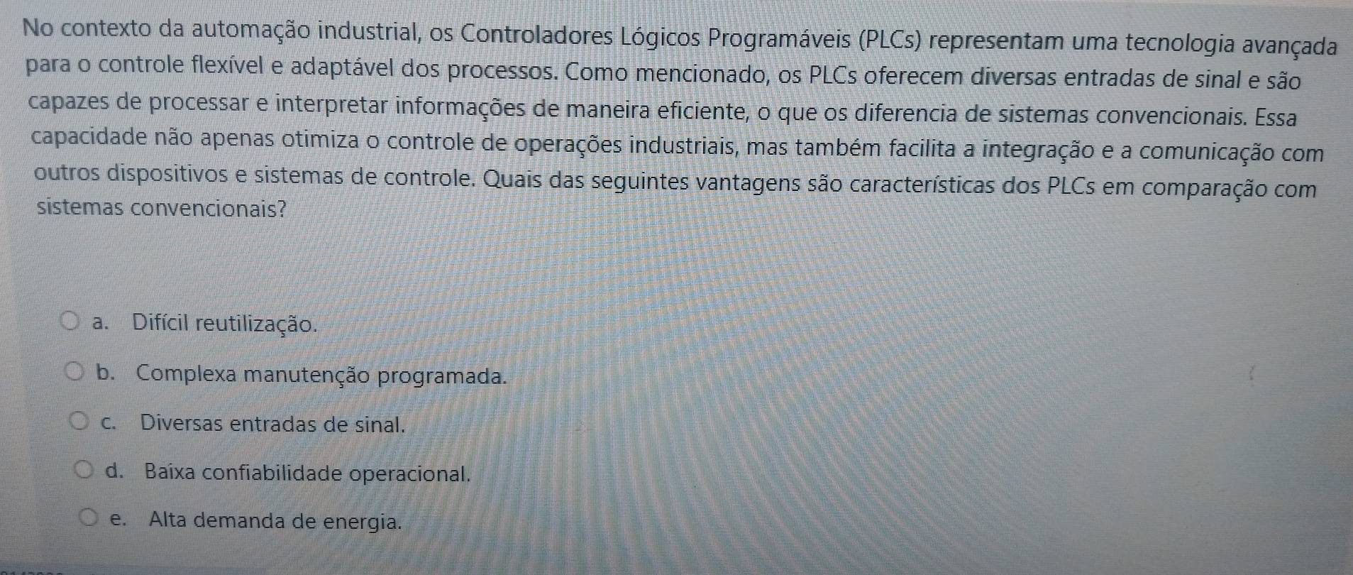 No contexto da automação industrial, os Controladores Lógicos Programáveis (PLCs) representam uma tecnologia avançada
para o controle flexível e adaptável dos processos. Como mencionado, os PLCs oferecem diversas entradas de sinal e são
capazes de processar e interpretar informações de maneira eficiente, o que os diferencia de sistemas convencionais. Essa
capacidade não apenas otimiza o controle de operações industriais, mas também facilita a integração e a comunicação com
outros dispositivos e sistemas de controle. Quais das seguintes vantagens são características dos PLCs em comparação com
sistemas convencionais?
a. Difícil reutilização.
b. Complexa manutenção programada.
c. Diversas entradas de sinal.
d. Baixa confiabilidade operacional.
e. Alta demanda de energia.