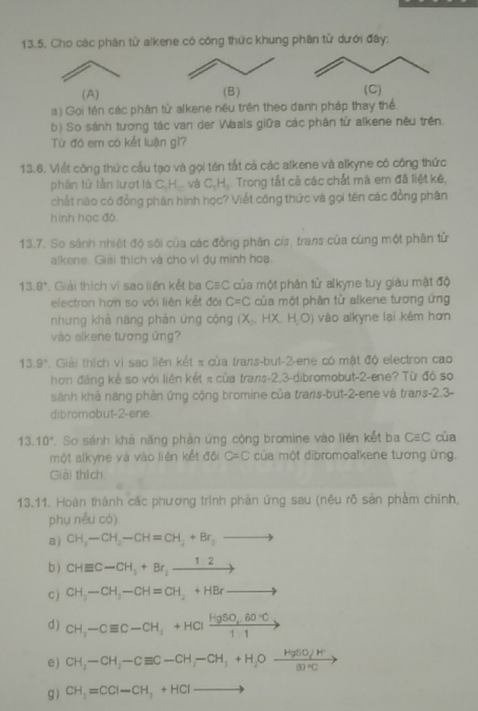 Cho các phân tử alkene có công thức khung phân tử dưới đây:
(A) (B)
a) Gọi tên các phân tử alkene nêu trên theo danh pháp thay thể.
b) So sánh tương tác van der Waals giữa các phân tử alkene nêu trên.
Từ đó em có kết luận gì?
13.6. Viết công thức cấu tạo và gọi tên tất cả các alkene và alkyne có công thức
phân tử lằn lượt là C_cH_10 và C_5H_5 Trong tất cả các chất mà em đã liệt kê,
chất nào có đồng phân hình học? Viết công thức và gọi tên các đồng phân
hình học đó
13.7. So sánh nhiệt độ sôi của các đồng phân cís, trans của cùng một phân tử
alkene Giải thích và cho vì dụ minh hoa.
13.8° *. Giải thích vì sao liền kết ba C≡C của một phân tử alkyne tuy giàu mật độ
electron hơn so với liên kết đội C=C của một phân tử alkene tương ứng
nhưng khả näng phản ứng cộng (X_2,HX H,O) vào alkyne lai kém hơn
vào alkene tương ứng?
13.9°. Giải thích vi sao liên kết π của trans-but-2-ene có mật độ electron cao
hơn đảng kể so với liên kết π của trans-2,3-dibromobut-2-ene? Từ đó so
sánh khả năng phản ứng cộng bromine của trans-but-2-ene và trans-2,3-
dibromobut-2-ene
13.10°. So sánh khả năng phản ứng cộng bromine vào liên kết ba Cequiv C của
một alkyne và vào liên kết đôi C=C của một dibromoalkene tương ứng.
Giải thích
13.11. Hoàn thành các phương trình phản ứng sau (nêu rõ sàn phảm chính,
phụ nếu có)
a) CH_3-CH_2-CH=CH_2+Br_2to
b ) CHequiv C-CH_3+Br_2xrightarrow 12
C ) CH_3-CH_2-CH=CH_2+HBrto
d ) CH_3-Cequiv C-CH_3+HClxrightarrow HgSO_4.60°C
e) CH_3-CH_2-Cequiv C-CH_2-CH_3+H_2Oxrightarrow HgSOJH^+
g) CH_2=CCI-CH_3+HCIto