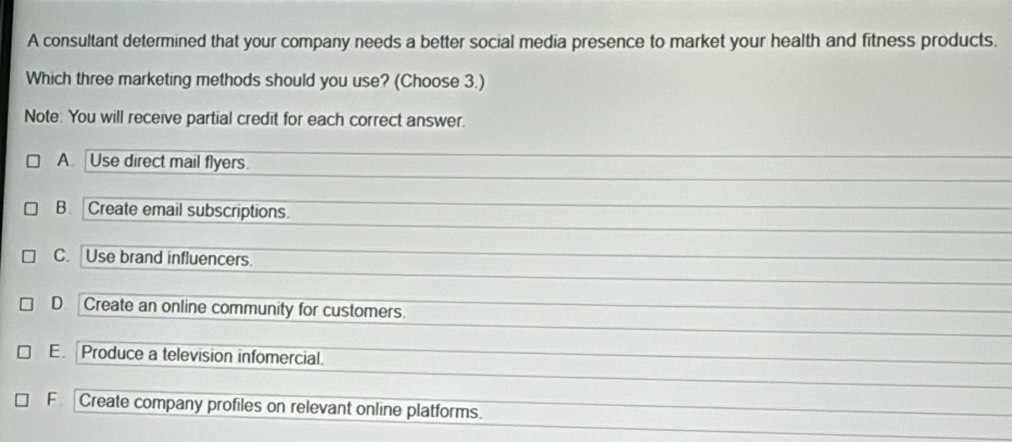 A consultant determined that your company needs a better social media presence to market your health and fitness products.
Which three marketing methods should you use? (Choose 3.)
Note: You will receive partial credit for each correct answer.
A. Use direct mail flyers.
B. Create email subscriptions.
C. Use brand influencers.
D Create an online community for customers.
E Produce a television infomercial.
F Create company profiles on relevant online platforms.