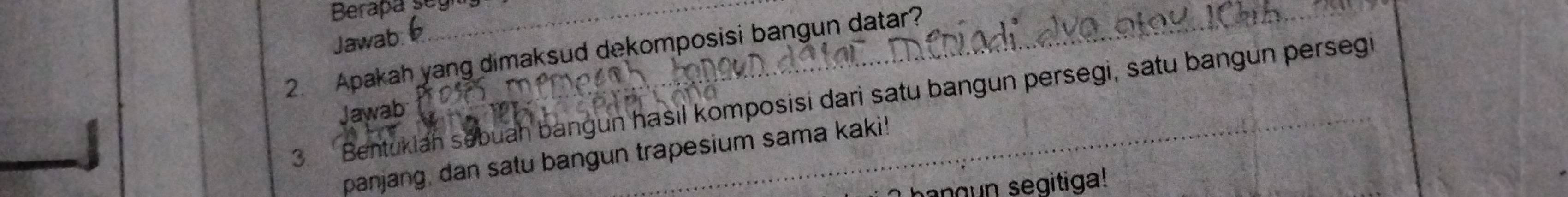 Berapa se 
Jawab: 
_ 
2. Apakah yang dimaksud dekomposisi bangun datar? 
3. Bentukiah sebuah bangun hasil komposisi dari satu bangun persegi, satu bangun persegi 
Jawab: 
panjang, dan satu bangun trapesium sama kaki! 
g n seg itiga!