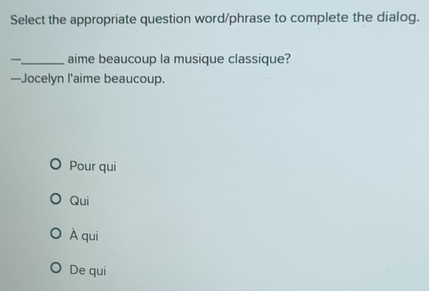 Select the appropriate question word/phrase to complete the dialog.
_aime beaucoup la musique classique?
—Jocelyn l'aime beaucoup.
Pour qui
Qui
À qui
De qui