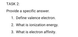 TASK 2: 
Provide a specific answer. 
1. Define valence electron. 
2. What is ionization energy. 
3. What is electron affinity.