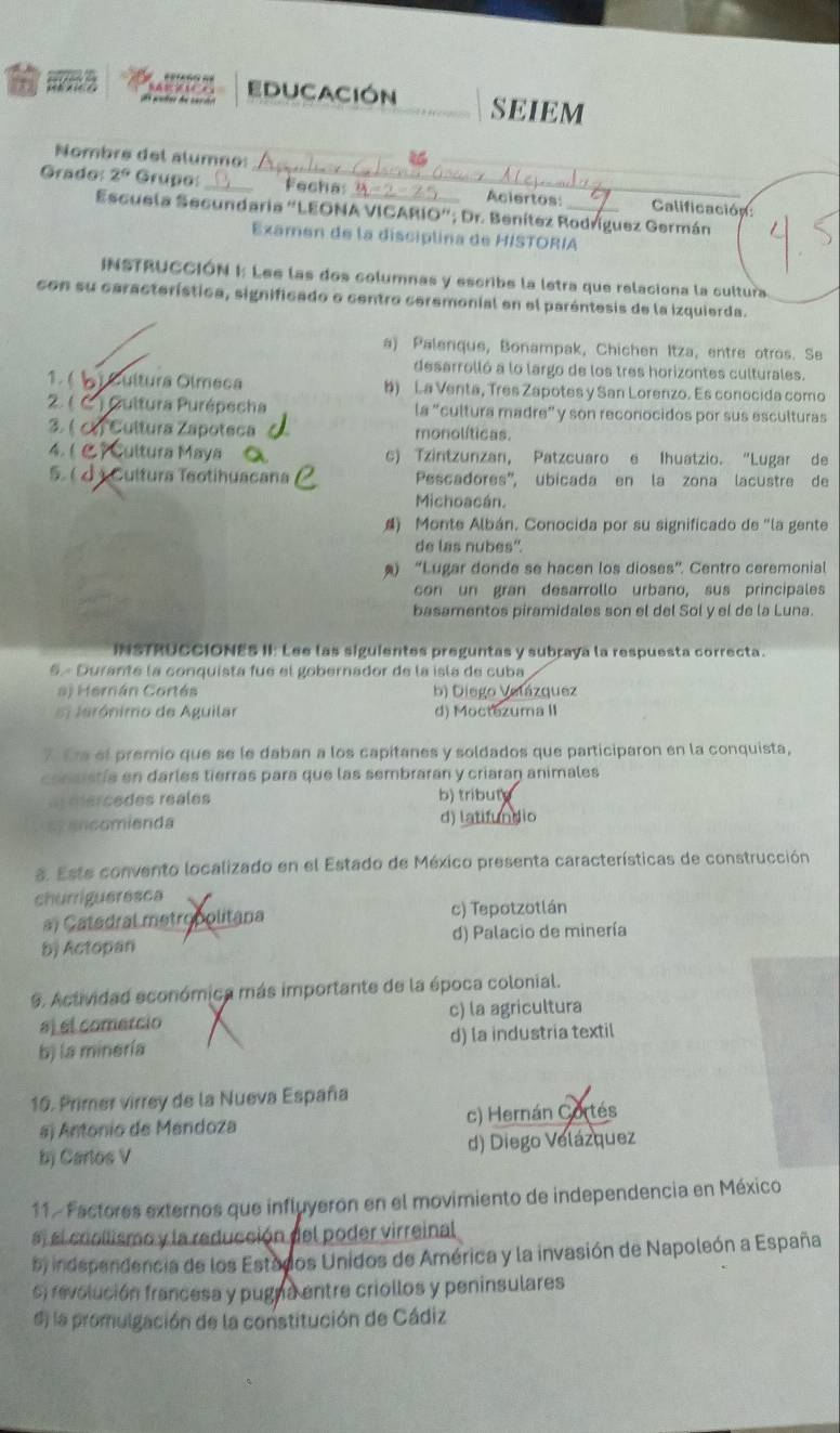 EDUCACIóN SEIEM
Nombre del alumno:
Grado 2^9 Grupo:_ _Fechas_ Aciertos: _Calificación:
Escuela Secundaria "LEONA VICARIO”; Dr. Benítez Rodríguez Germán
Examen de la disciplina de HISTORIA
INSTRUCCIÓN I: Lee las dos columnas y escribe la letra que relaciona la cultura
con su característica, significado e centro ceremonial en el paréntesis de la izquierda.
a) Palenque, Bonampak, Chichen Itza, entre otros. Se
desarrolló a lo largo de los tres horizontes culturales.
1. (   Cultura Olmeca b) La Venta, Tres Zapotes y San Lorenzo. Es conocida como
2 ( * ) Cultura Purépecha la "cultura madre” y son reconocidos por sus esculturas
2. (  Cultura Zapoteca monolíticas.
4. (  Cultura Maya c) Tzintzunzan, Patzcuaro e Ihuatzio. “Lugar de
5.(d )  Cultura Teotihuacana Pescadores', ubicada en la zona lacustre de
Michoacán.
4) Monte Albán. Conocida por su significado de "la gente
de las nubes''.
) “Lugar donde se hacen los dioses”. Centro ceremonial
con un gran desarrollo urbano, sus principales
basamentos piramidales son el del Sol y el de la Luna.
INSTRUCCIONES II: Lee las siguientes preguntas y subraya la respuesta correcta.
§- Durante la conquista fue el gobernador de la isla de cuba
a) Hernán Cortés b) Diego Velázquez
5 Jerónimo de Aguilar d) Moctozuma II
7 Era el premio que se le daban a los capitanes y soldados que participaron en la conquista,
consistía en darles tierras para que las sembrarán y criarag animales
a dercedes réales b) tribut
syancomienda d) latifundio
8. Este convento localizado en el Estado de México presenta características de construcción
churrigueresca
a) Catedral metropolitana c) Tepotzotlán
b) Actopan d) Palacio de minería
9. Actividad económica más importante de la época colonial.
a) el comercio c) la agricultura
b) la minería d) la industria textil
16. Primer virrey de la Nueva España
a) Antonio de Mendoza c) Hernán Cortés
bj Carlos V d) Diego Velázquez
11 . Factores externos que influyeron en el movimiento de independencia en México
a, el crollismo y la reducción del poder virreinal
5) independencia de los Estados Unidos de América y la invasión de Napoleón a España
) revolución francesa y pugna entre criollos y peninsulares
d) la promulgación de la constitución de Cádiz