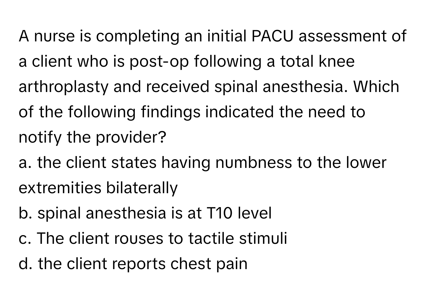 A nurse is completing an initial PACU assessment of a client who is post-op following a total knee arthroplasty and received spinal anesthesia. Which of the following findings indicated the need to notify the provider?

a. the client states having numbness to the lower extremities bilaterally
b. spinal anesthesia is at T10 level
c. The client rouses to tactile stimuli
d. the client reports chest pain