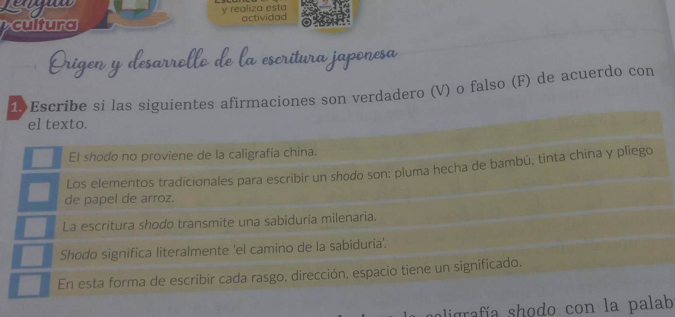 eyuw 
y realiza esta 
cultura actividad 
1Escribe si las siguientes afirmaciones son verdadero (V) o falso (F) de acuerdo con 
el texto. 
El shodo no proviene de la caligrafía china. 
Los elementos tradicionales para escribir un shodo son: pluma hecha de bambú, tinta china y pliego 
de papel de arroz. 
La escritura shodo transmite una sabiduría milenaria. 
Shodo significa literalmente 'el camino de la sabiduría'. 
En esta forma de escribir cada rasgo, dirección, espacio tiene un significado. 
aligrafía shodo con la palab