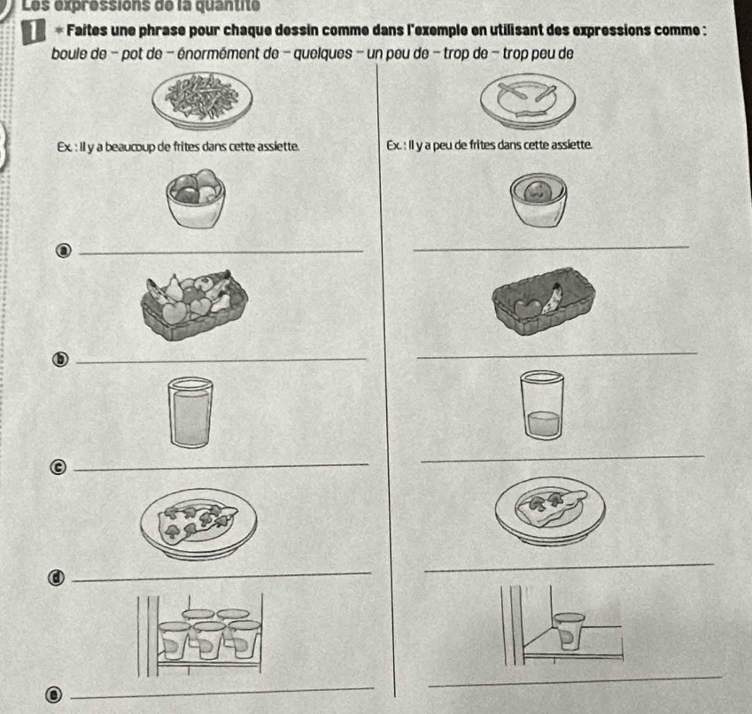 Les expréssions de la quantité 
* Faites une phrase pour châque dessin commé dans l'exemple en utilisant des expressions comme : 
boule de - pot de - énormément de - quelques - un peu de - trop de - trop peu de 
Ex. : Il y a beaucoup de frites dans cette assiette. Ex. : Il y a peu de frites dans cette assiette. 
a 
_ 
_ 
_ 
_ 
a 
_ 
_ 
_ 
_ 
o 
_