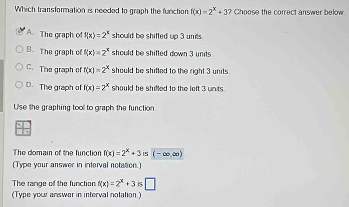 Which transformation is needed to graph the function f(x)=2^x+3 ? Choose the correct answer below.
A. The graph of f(x)=2^x should be shifted up 3 units.
B. The graph of f(x)=2^x should be shifted down 3 units.
C. The graph of f(x)=2^x should be shifted to the right 3 units.
D. The graph of f(x)=2^x should be shifted to the left 3 units.
Use the graphing tool to graph the function
 x/x 
The domain of the function f(x)=2^x+3 iS (-∈fty ,∈fty )
(Type your answer in interval notation.)
The range of the function f(x)=2^x+3 is □ 
(Type your answer in interval notation )