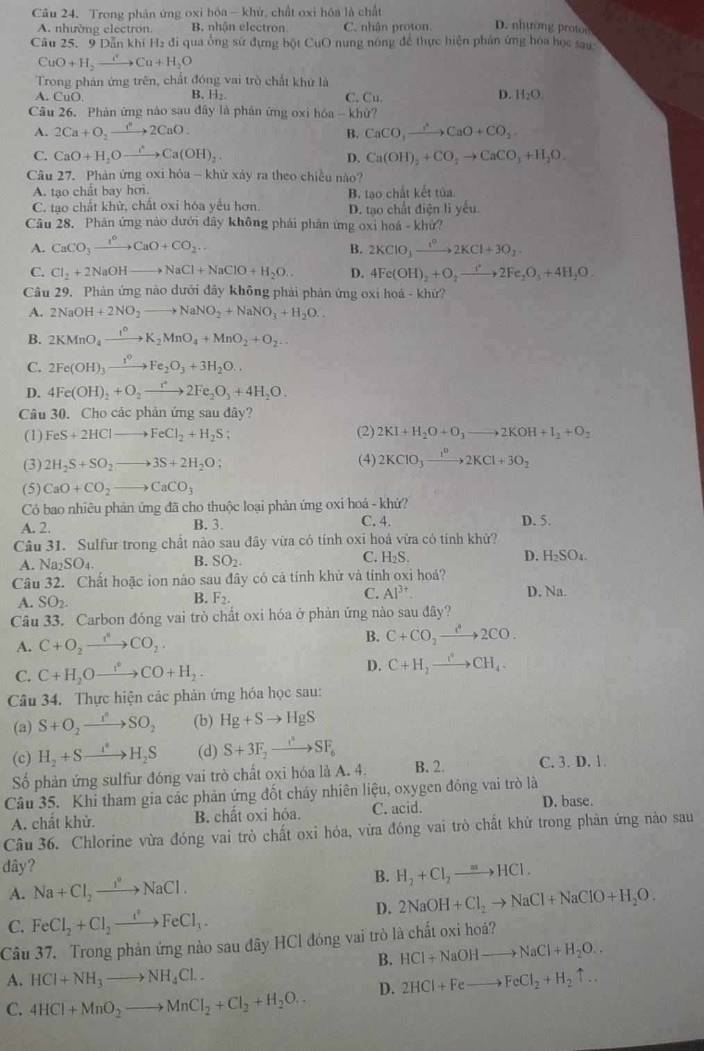 Trong phản ứng oxi hỏa - khử, chất oxi hóa là chất
A. nhường electron. B. nhận electron. C. nhận proton. D. nhường prot
Câu 25. 9 Dẫn khí H2 đi qua ống sử đựng bột CuO nung nóng để thực hiện phản ứng hóa học sau
CuO+H_2xrightarrow I°to Cu+H_2O
Trong phản ứng trên, chất đóng vai trò chất khử là
A. Cu O. B. l -|2 C. Cu
D. H_2O.
Câu 26. Phản ứng nào sau đây là phản ứng oxi hóa - khử?
A. 2Ca+O_2xrightarrow i^n2CaO. B. CaCO_3xrightarrow I°CaO+CO_2.
C. CaO+H_2Oto Ca(OH)_2 D. Ca(OH)_2+CO_2to CaCO_3+H_2O.
Câu 27. Phản ứng oxỉ hóa - khử xảy ra theo chiều nào?
A. tạo chất bay hơi. B. tạo chất kết tủa.
C. tạo chất khử, chất oxi hóa yếu hơn.
D. tạo chất điện li yếu
Câu 28. Phản ứng nào dưới dây không phải phản ứng oxi hoá - khứ?
A. CaCO_3xrightarrow I°CaO+CO_2. B. 2KClO_3xrightarrow I°2KCl+3O_2.
C. Cl_2+2NaOHto NaCl+NaClO+H_2O.. D. 4Fe(OH)_2+O_2to 2Fe_2O_3+4H_2O.
Câu 29. Phản ứng nào dưới đây không phải phản ứng oxi hoá - khử?
A. 2NaOH+2NO_2to NaNO_2+NaNO_3+H_2O..
B. 2KMnO_4xrightarrow t^0K_2MnO_4+MnO_2+O_2...
C. 2Fe(OH)_3xrightarrow t^0Fe_2O_3+3H_2O..
D. 4Fe(OH)_2+O_2to 2Fe_2O_3+4H_2O.
Câu 30. Cho các phản ứng sau đây?
(1) FeS+2HClto FeCl_2+H_2S (2) 2KI+H_2O+O_3to 2KOH+I_2+O_2
(3) 2H_2S+SO_2 to 3S+2H_2O; (4) 2KClO_3xrightarrow 1KCl^02KCl+3O_2
(5) CaO+CO_2 _  CaCO_3
Có bao nhiêu phản ứng đã cho thuộc loại phản ứng oxi hoá - khừ?
C. 4.
A. 2. B. 3. D. 5.
Câu 31. Sulfur trong chất nào sau đây vừa có tính oxi hoá vừa có tính khử?
C.
A. Na_2SO_4. B. SO_2. H_2S
D. H_2SO_4.
Câu 32. Chất hoặc ion nào sau đây có cả tính khử và tính oxi hoá?
C. Al^(3+). D. Na.
A. SO_2.
B. F_2.
Câu 33. Carbon đóng vai trò chất oxi hóa ở phản ứng nào sau đây?
A. C+O_2xrightarrow I°CO_2.
B. C+CO_2xrightarrow e^02CO.
C. C+H_2Oxrightarrow f°CO+H_2.
D. C+H_2xrightarrow I°CH_4.
Câu 34. Thực hiện các phản ứng hóa học sau:
(a) S+O_2xrightarrow r°SO_2 (b) Hg+Sto HgS
(c) H_2+Sto H_2S (d) S+3F_2xrightarrow t^0SF_6
Số phản ứng sulfur đóng vai trò chất oxi hóa là A. 4. B. 2.
C. 3. D. 1.
Câu 35. Khi tham gia các phản ứng đốt cháy nhiên liệu, oxygen đóng vai trò là
A. chất khử. B. chất oxi hóa. C. acid.
D. base.
Câu 36. Chlorine vừa đóng vai trò chất oxi hóa, vừa đóng vai trò chất khử trong phản ứng nào sau
đây?
A. Na+Cl_2xrightarrow t^oNaCl. B. H_2+Cl_2to HCl.
D. 2NaOH+Cl_2to NaCl+NaClO+H_2O.
C. FeCl_2+Cl_2xrightarrow i°FeCl_3.
Câu 37. Trong phản ứng nào sau đây HCl đóng vai trò là chất oxi hoá?
B. HCl+NaOHto NaCl+H_2O..
A. HCl+NH_3to NH_4Cl.. 2HCl+Feto FeCl_2+H_2uparrow ..
C. 4HCl+MnO_2to MnCl_2+Cl_2+H_2O..
D.