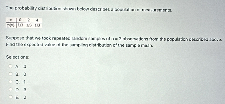 The probability distribution shown below describes a population of measurements.
Suppose that we took repeated random samples of n=2 observations from the population described above.
Find the expected value of the sampling distribution of the sample mean.
Select one:
A. 4
B. 0
C. 1
D. 3
E. 2