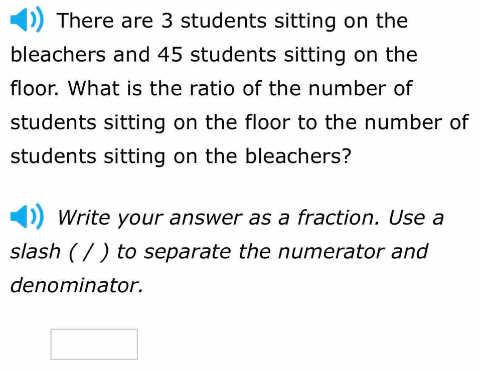 There are 3 students sitting on the 
bleachers and 45 students sitting on the 
floor. What is the ratio of the number of 
students sitting on the floor to the number of 
students sitting on the bleachers? 
Write your answer as a fraction. Use a 
slash ( / ) to separate the numerator and 
denominator.