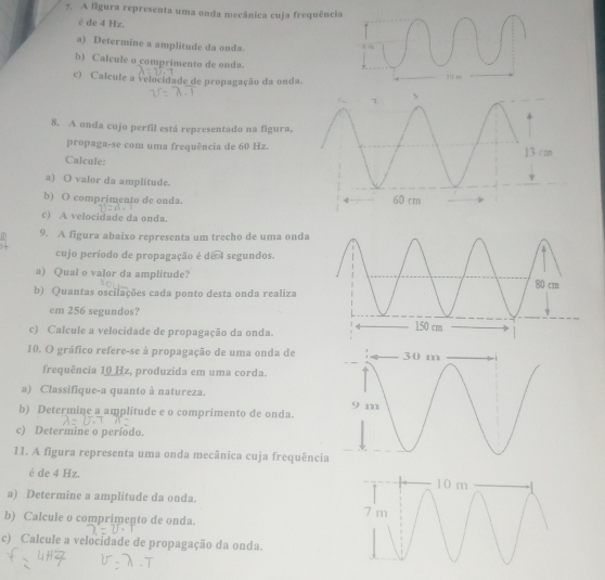 A figura representa uma onda mecânica cuja frequência 
é de 4 Hz. 
a) Determine a amplitude da onda. 
b) Calcule o comprimento de onda. 
c) Calcule a velocidade de propagação da onda. 
8. A onda cujo perfil está representado na figura, 
propaga-se com uma frequência de 60 Hz. 
Calcule: 
a) O valor da amplitude. 
b) O comprimento de onda. 
c) A velocidade da onda. 
9. A figura abaixo representa um trecho de uma onda 
cujo período de propagação é de I segundos. 
a) Qual o valor da amplitude? 
b) Quantas oscilações cada ponto desta onda realiza 
em 256 segundos? 
c) Calcule a velocidade de propagação da onda. 
10. O gráfico refere-se à propagação de uma onda de 
frequência 10 Hz, produzida em uma corda. 
a) Classifique-a quanto à natureza. 
b) Determine a amplitude e o comprimento de onda. 
c) Determine o período. 
11. A figura representa uma onda mecânica cuja frequência 
é de 4 Hz. 
a) Determine a amplitude da onda. 
b) Calcule o comprimento de onda. 
c) Calcule a velocidade de propagação da onda.