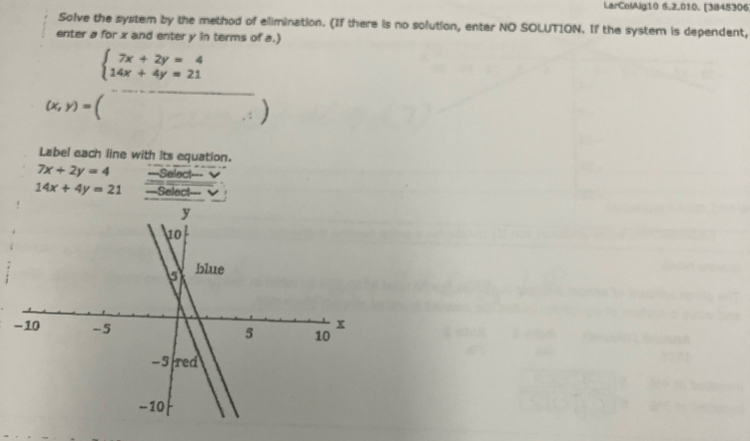 LarColAlg10 5.2.010. [3845306 
Solve the system by the method of elimination. (If there is no solution, enter NO SOLUTION. If the system is dependent, 
enter a for x and enter y in terms of a.)
beginarrayl 7x+2y=4 14x+4y=21endarray.
(x,y)=()
Label each line with its equation.
7x+2y=4 ===Select===
14x+4y=21 =Select